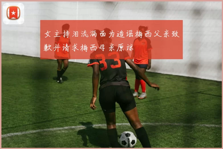 女主持泪流满面为造谣梅西父亲致歉并请求梅西母亲原谅