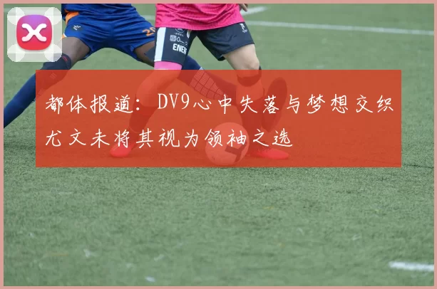 都体报道：DV9心中失落与梦想交织尤文未将其视为领袖之选