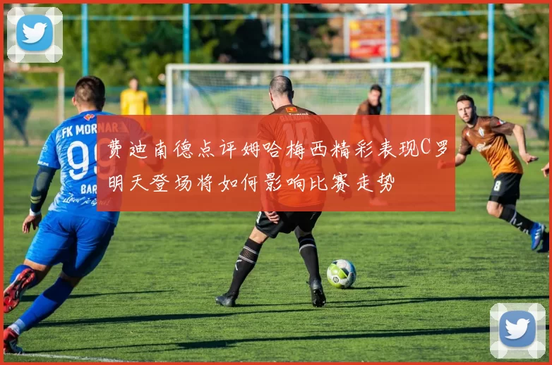 费迪南德点评姆哈梅西精彩表现C罗明天登场将如何影响比赛走势
