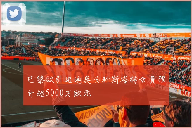 巴黎欲引进迪奥戈科斯塔转会费预计超5000万欧元
