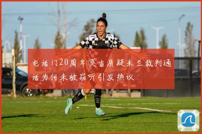 电话门20周年莫吉质疑米兰裁判通话为何未被窃听引发热议