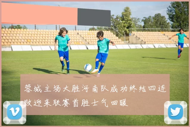 蓉城主场大胜河南队成功终结四连败迎来联赛首胜士气回暖