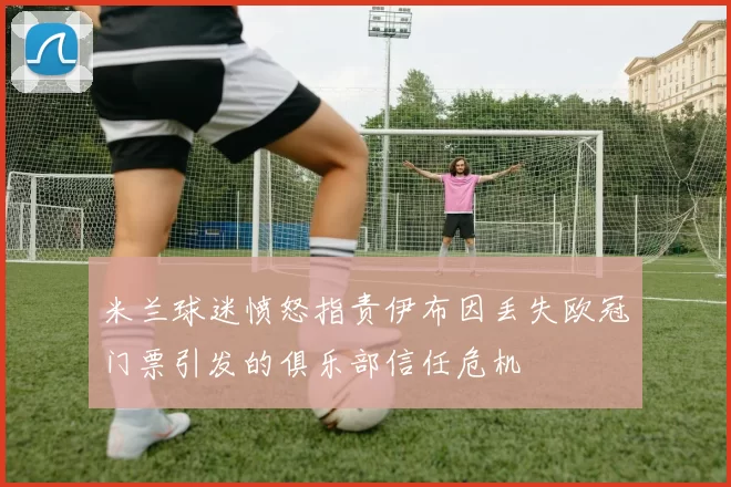 米兰球迷愤怒指责伊布因丢失欧冠门票引发的俱乐部信任危机
