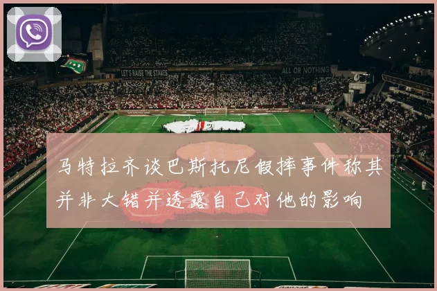马特拉齐谈巴斯托尼假摔事件称其并非大错并透露自己对他的影响
