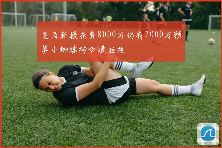 皇马新援花费8000万仍有7000万预算小蜘蛛转会遭拒绝