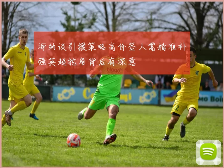 海纳谈引援策略高价签人需精准补强英超挖角背后有深意