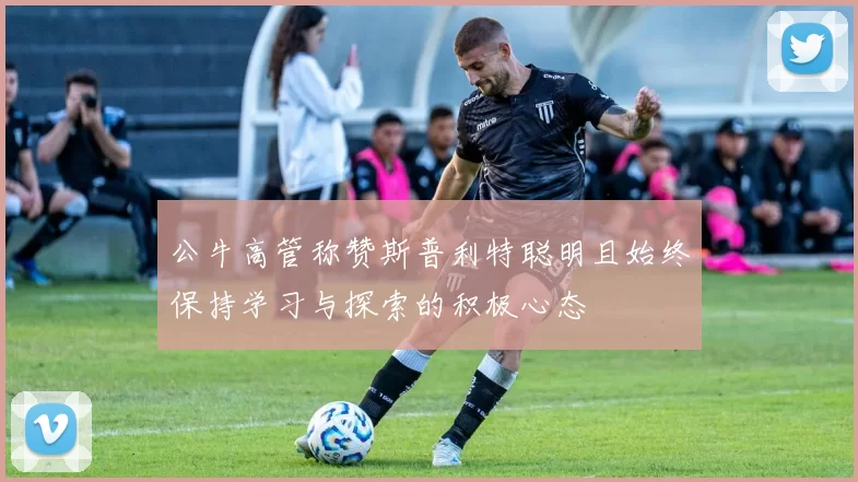 公牛高管称赞斯普利特聪明且始终保持学习与探索的积极心态