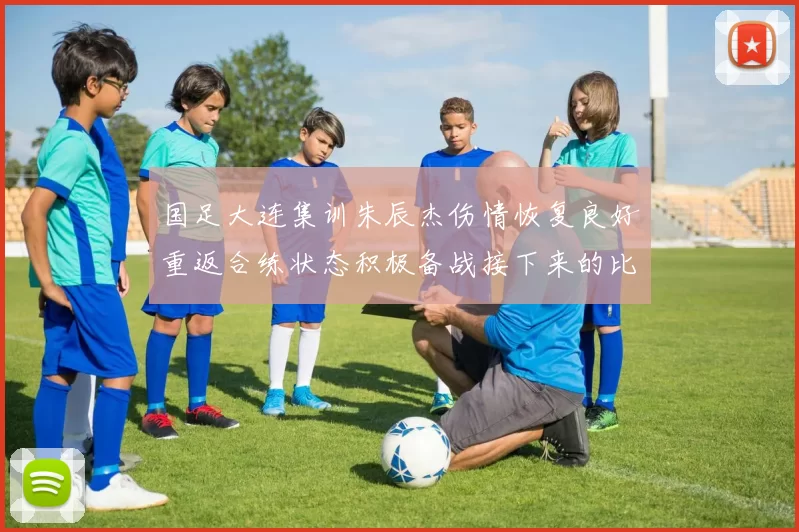 国足大连集训朱辰杰伤情恢复良好重返合练状态积极备战接下来的比赛
