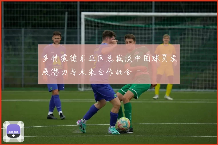 多特蒙德东亚区总裁谈中国球员发展潜力与未来合作机会