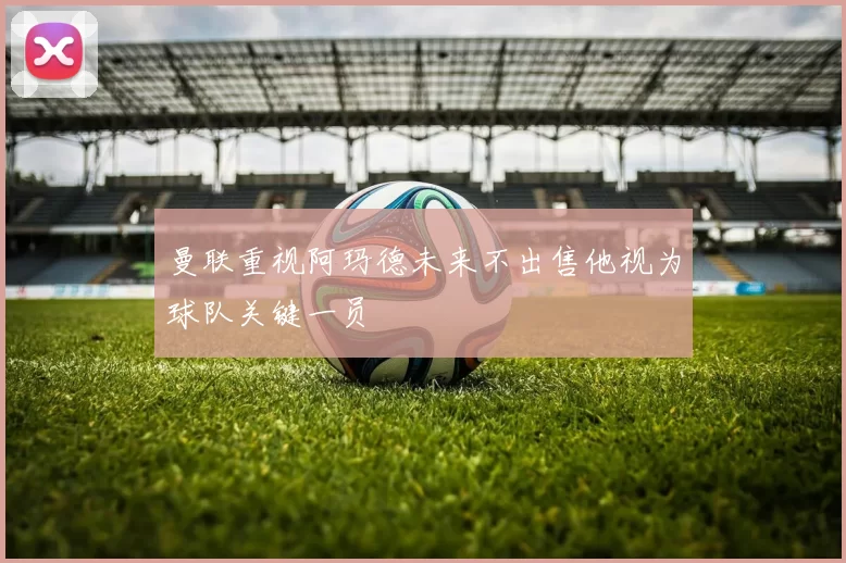 曼联重视阿玛德未来不出售他视为球队关键一员