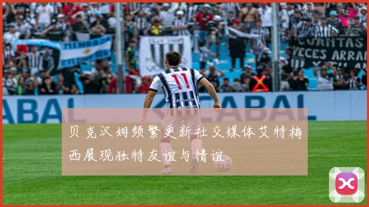 贝克汉姆频繁更新社交媒体艾特梅西展现独特友谊与情谊