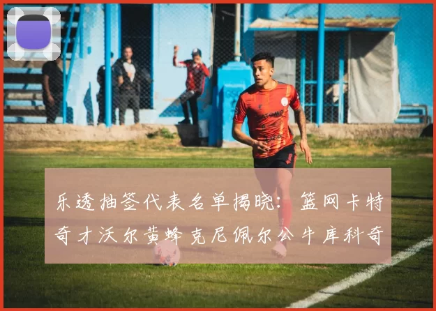 乐透抽签代表名单揭晓：篮网卡特奇才沃尔黄蜂克尼佩尔公牛库科奇齐聚一堂