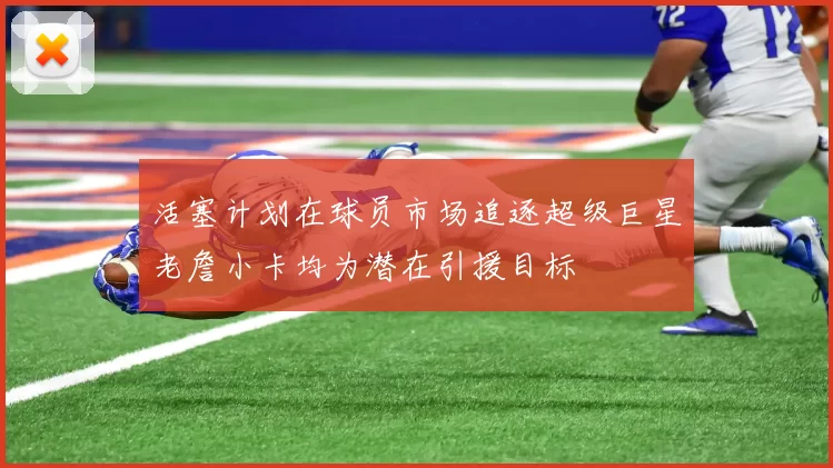 活塞计划在球员市场追逐超级巨星老詹小卡均为潜在引援目标