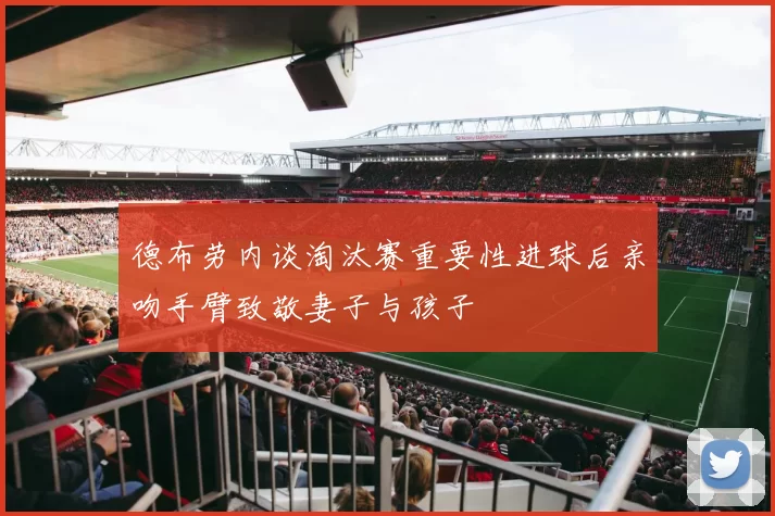 德布劳内谈淘汰赛重要性进球后亲吻手臂致敬妻子与孩子
