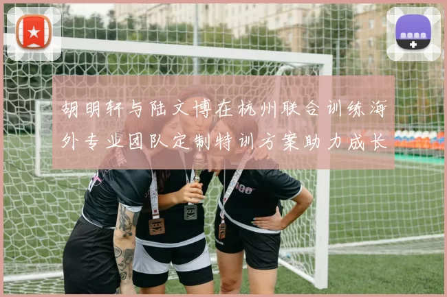 胡明轩与陆文博在杭州联合训练海外专业团队定制特训方案助力成长