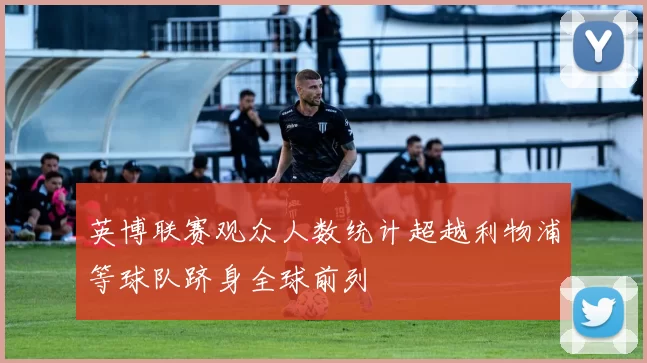 英博联赛观众人数统计超越利物浦等球队跻身全球前列