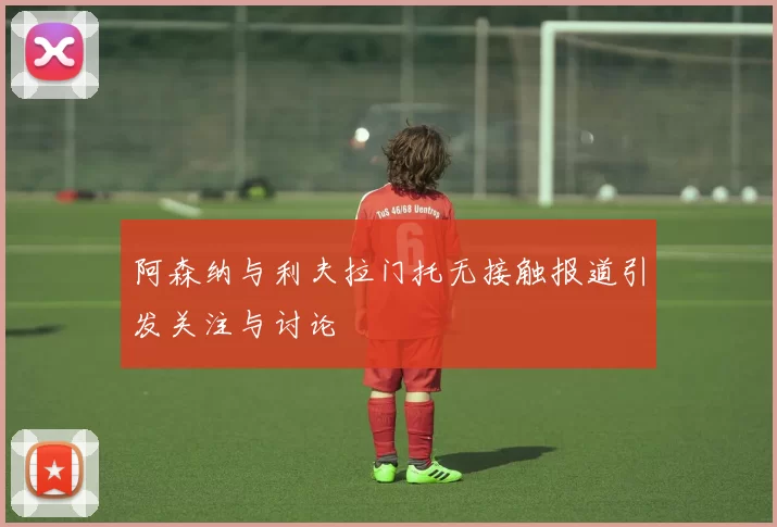 阿森纳与利夫拉门托无接触报道引发关注与讨论