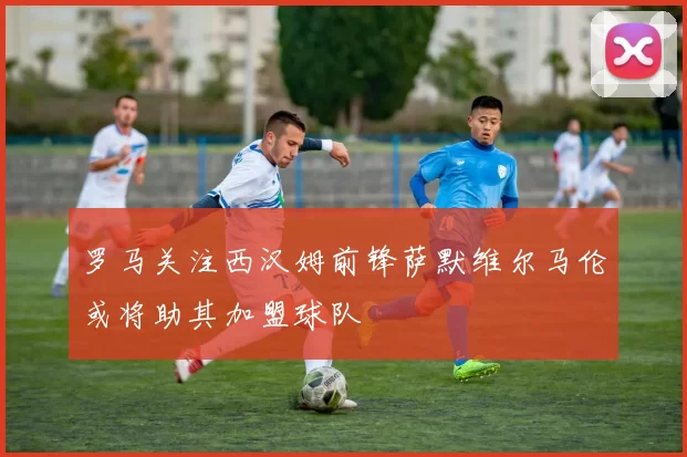 罗马关注西汉姆前锋萨默维尔马伦或将助其加盟球队