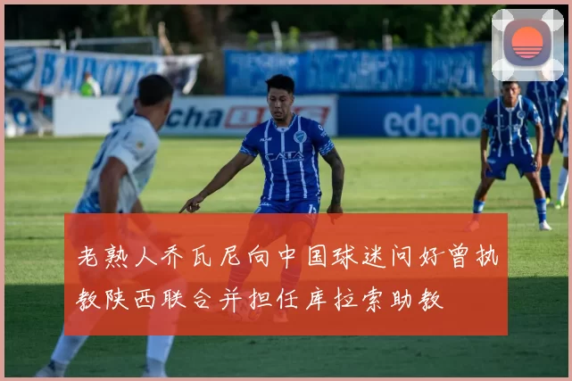 老熟人乔瓦尼向中国球迷问好曾执教陕西联合并担任库拉索助教