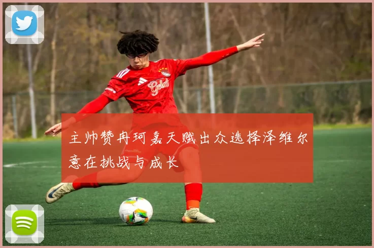 主帅赞冉珂嘉天赋出众选择泽维尔意在挑战与成长