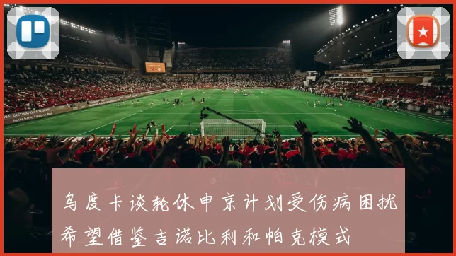 乌度卡谈轮休申京计划受伤病困扰希望借鉴吉诺比利和帕克模式
