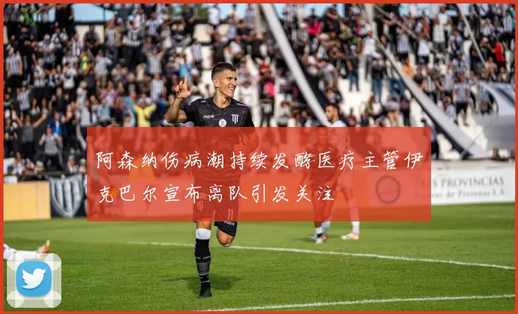 阿森纳伤病潮持续发酵医疗主管伊克巴尔宣布离队引发关注