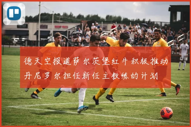 德天空报道萨尔茨堡红牛积极推动丹尼罗尔担任新任主教练的计划