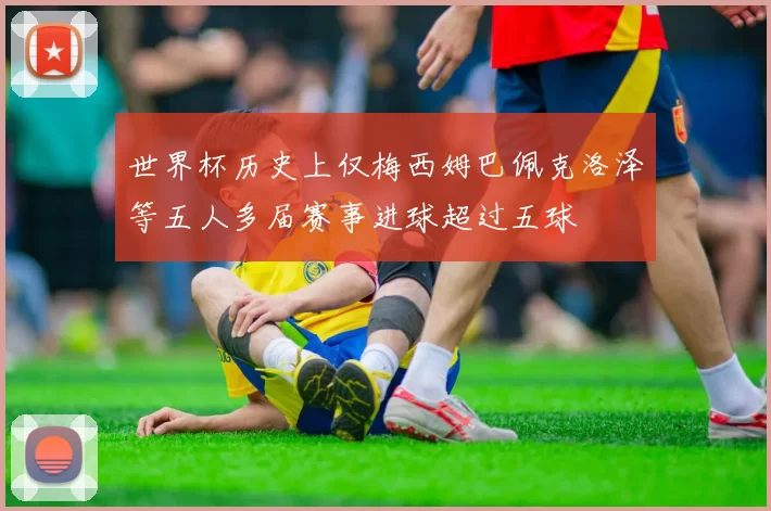 世界杯历史上仅梅西姆巴佩克洛泽等五人多届赛事进球超过五球