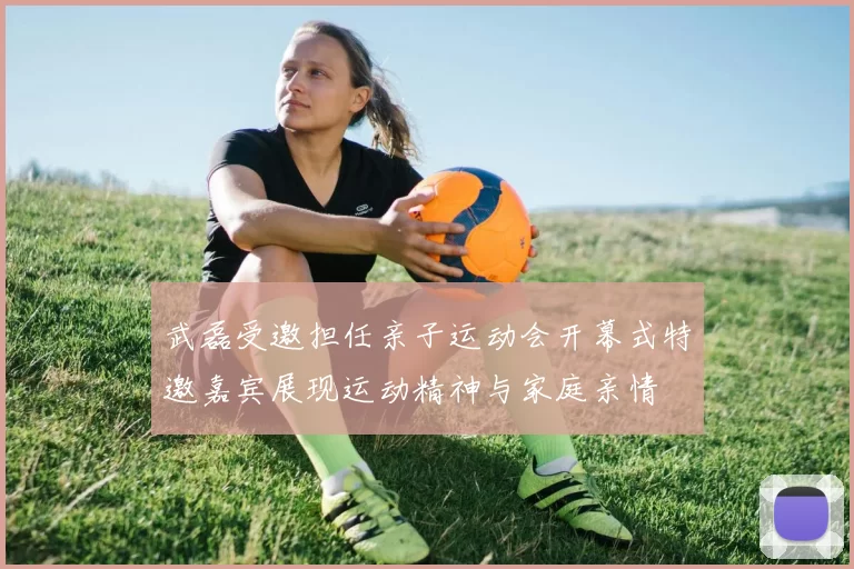 武磊受邀担任亲子运动会开幕式特邀嘉宾展现运动精神与家庭亲情