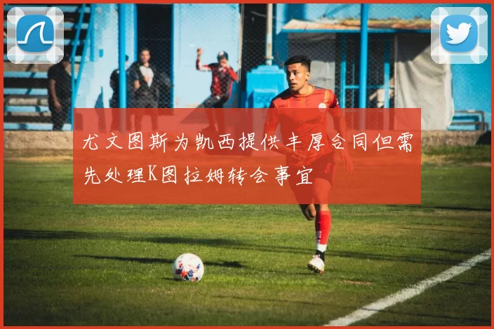 尤文图斯为凯西提供丰厚合同但需先处理K图拉姆转会事宜