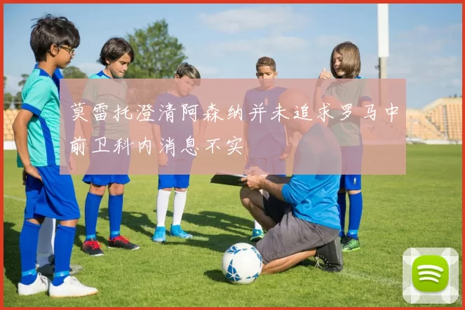 莫雷托澄清阿森纳并未追求罗马中前卫科内消息不实