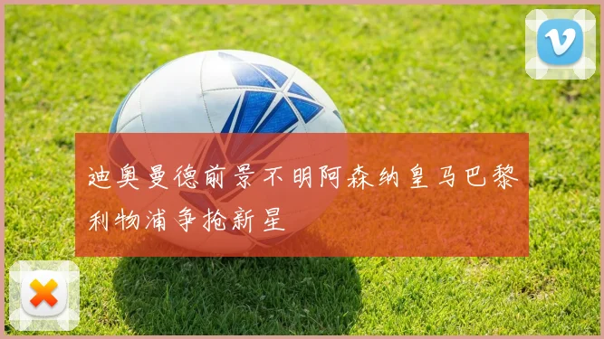 迪奥曼德前景不明阿森纳皇马巴黎利物浦争抢新星